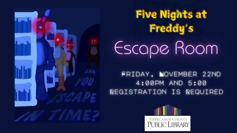 Five Nights at Freddy's Escape Room. Picture of characters from popular horror game behind bookcases.  Text Reads: Escape Room Friday November 22nd at 4:00 or 5:00 PM.  Registration Required.  